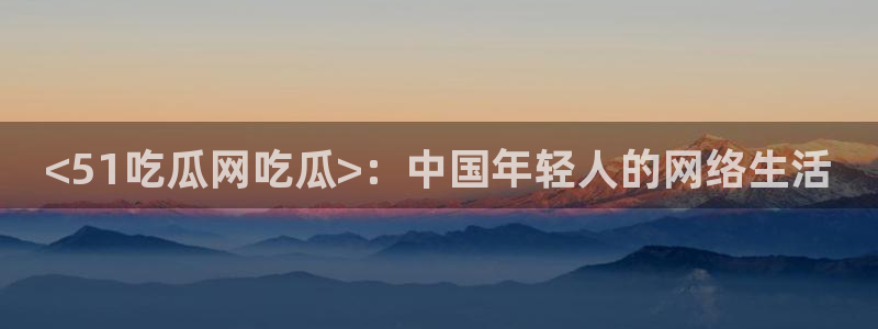 黑料揭秘:<51吃瓜网吃瓜>:中国年轻人的网络生活