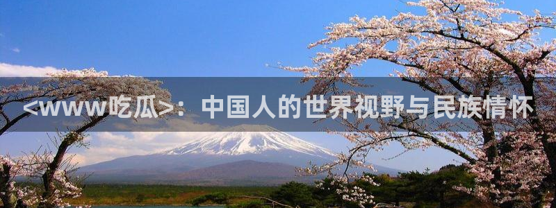 51热门大瓜今日吃瓜:<www吃瓜>:中国人的世界视野与民族情怀