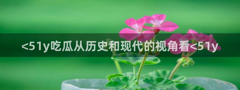 51cg吃瓜今日吃瓜:<51y吃瓜从历史和现代的视角看<51y