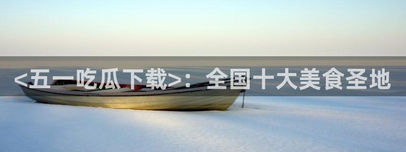 51吃瓜短剧张越女主:<五一吃瓜下载>:全国十大美食圣地