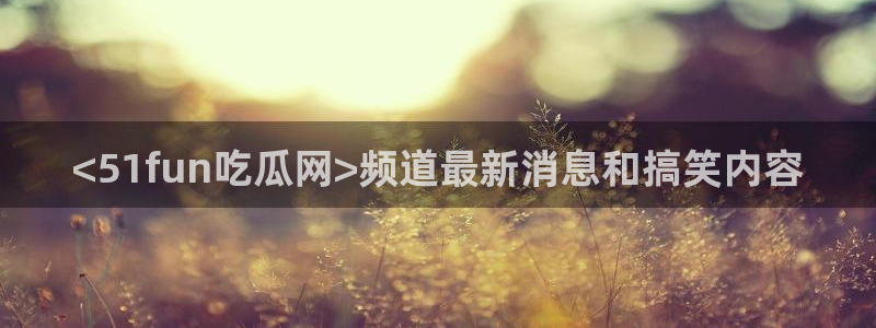 51吃瓜最新官网是多少:<51fun吃瓜网>频道最新消息和搞笑内容