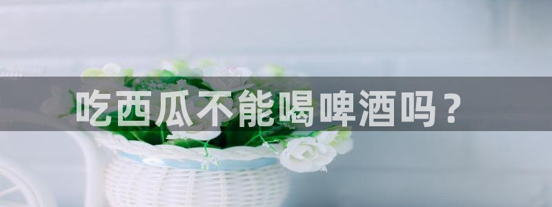 51吃瓜出品短剧怎么下载:吃西瓜不能喝啤酒吗?
