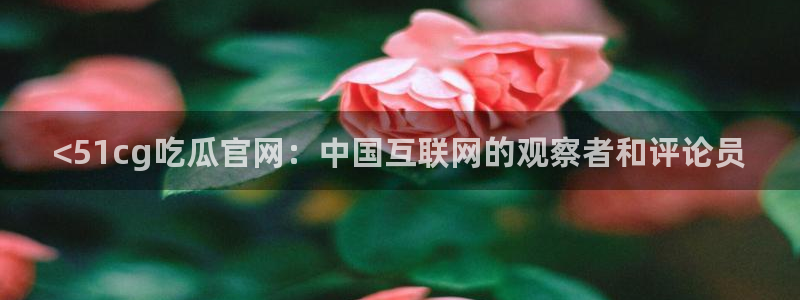 51吃瓜今日吃瓜热门吃瓜:<51cg吃瓜官网:中国互联网的观察者和评论员